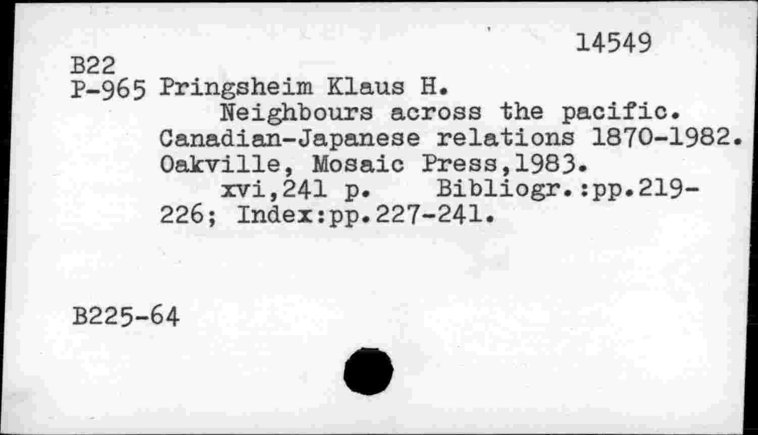 ﻿14549
B22
P-965 Pringsheim Klaus H.
Neighbours across the pacific. Canadian-Japanese relations 1870-1982. Oakville, Mosaic Press,1983-
xvi,241 p. Bibliogr.:pp.219-226; Indexzpp.227-241.
B225-64